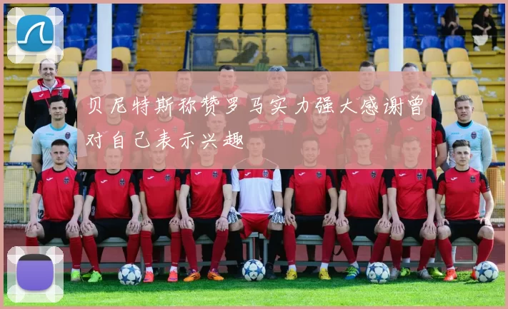贝尼特斯称赞罗马实力强大感谢曾对自己表示兴趣