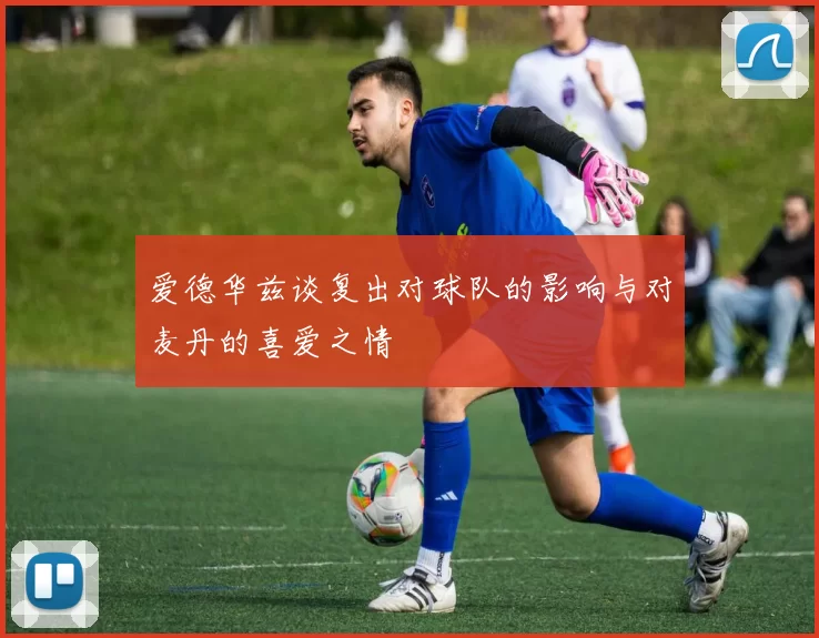 爱德华兹谈复出对球队的影响与对麦丹的喜爱之情