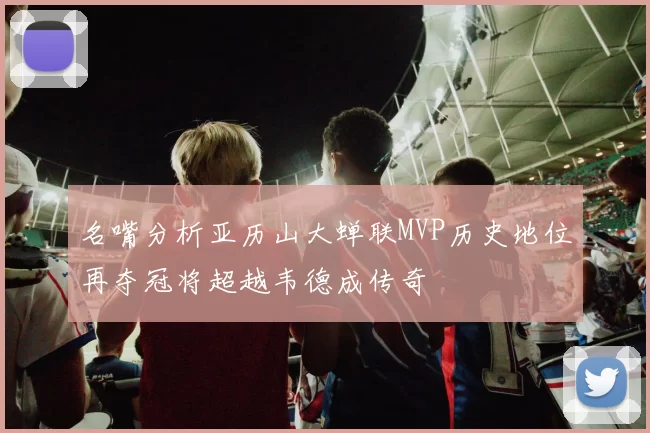 名嘴分析亚历山大蝉联MVP历史地位再夺冠将超越韦德成传奇