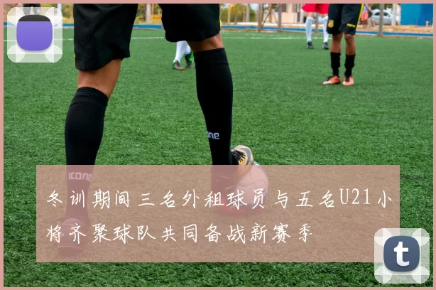 冬训期间三名外租球员与五名U21小将齐聚球队共同备战新赛季