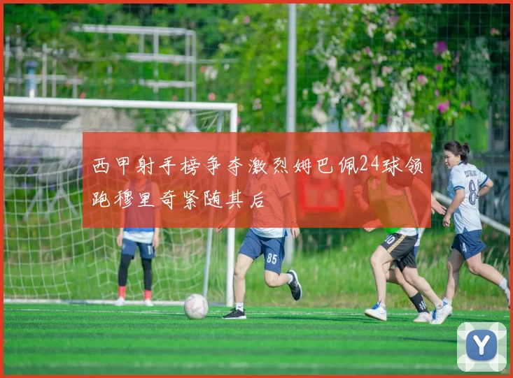 西甲射手榜争夺激烈姆巴佩24球领跑穆里奇紧随其后