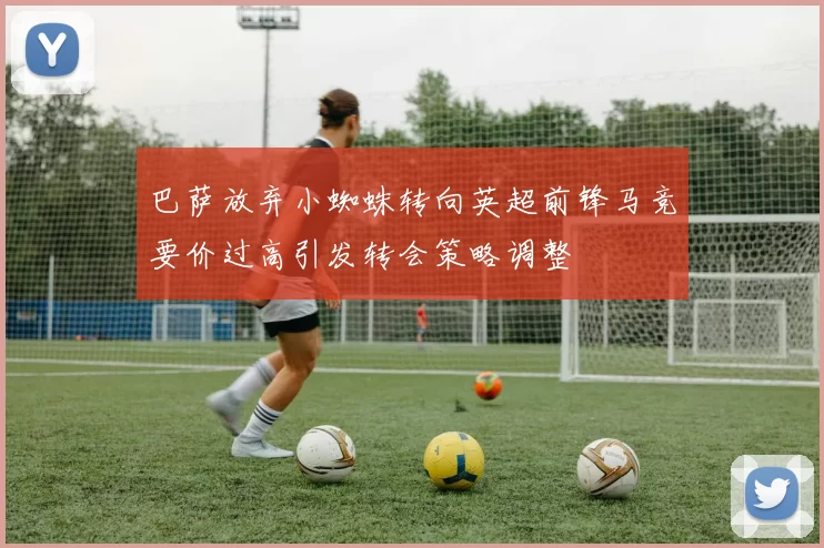 巴萨放弃小蜘蛛转向英超前锋马竞要价过高引发转会策略调整