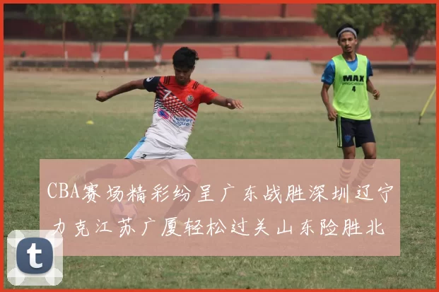 CBA赛场精彩纷呈广东战胜深圳辽宁力克江苏广厦轻松过关山东险胜北京