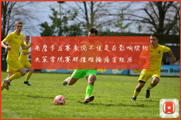老詹季后赛表现不佳是否影响续约决策常规赛辉煌难掩痛苦经历