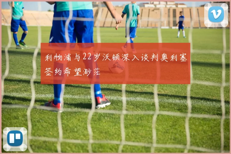 利物浦与22岁沃顿深入谈判奥利塞签约希望渺茫