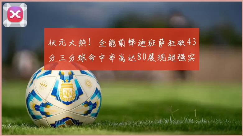 状元大热！全能前锋迪班萨狂砍43分三分球命中率高达80展现超强实力
