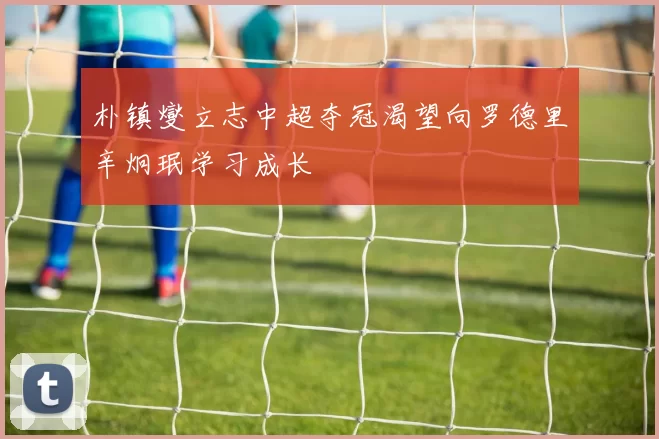 朴镇燮立志中超夺冠渴望向罗德里辛炯珉学习成长